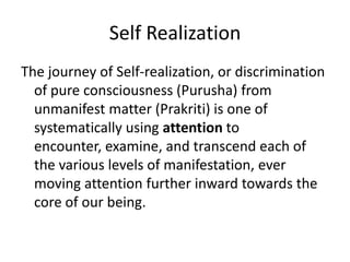 Self Realization
The journey of Self-realization, or discrimination
of pure consciousness (Purusha) from
unmanifest matter (Prakriti) is one of
systematically using attention to
encounter, examine, and transcend each of
the various levels of manifestation, ever
moving attention further inward towards the
core of our being.
 