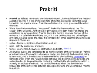 Prakriti
• Prakriti, as related to Purusha which is transendent , is the subtlest of the material
aspect of energy. It is the primordial state of matter, even prior to matter as we
know it in the physical sense. Prakriti manifests as the three gunas and the other
evolutes.
• While Purusha is considered “uncaused,” Prakriti is the considered the “first
cause” of the universe. As the base of physical reality, both matter and force are
considered to emanate from Prakriti. Since it is the first principle (tattva) of the
universe, it is called the Pradhana, but, as it is the unconscious and unintelligent
principle, it is also called the Jada. It is composed of three essential characteristics
(trigunas). These are:
• sattva - fineness, lightness, illumination, and joy;
• rajas - activity, excitation, and pain;
• tamas - coarseness, heavyness, obstruction, and sloth.[10][11][12]
• All physical events are considered to be manifestations of the evolution of Prakriti,
or primal nature (from which all physical bodies are derived). Each sentient being
is a Purusha, and is limitless and unrestricted by its physical body. Samsaara or
bondage arises when the Purusha does not have the discriminate knowledge and
so is misled as to its own identity, confusing itself with the physical body, which is
actually an evolute of Prakriti. The spirit is liberated when the discriminate
knowledge of the difference between conscious Purusha and unconscious Prakriti
is realized.
 