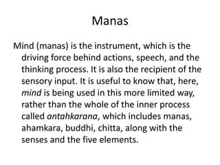 Manas
Mind (manas) is the instrument, which is the
driving force behind actions, speech, and the
thinking process. It is also the recipient of the
sensory input. It is useful to know that, here,
mind is being used in this more limited way,
rather than the whole of the inner process
called antahkarana, which includes manas,
ahamkara, buddhi, chitta, along with the
senses and the five elements.
 