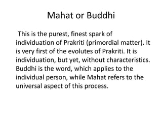 Mahat or Buddhi
This is the purest, finest spark of
individuation of Prakriti (primordial matter). It
is very first of the evolutes of Prakriti. It is
individuation, but yet, without characteristics.
Buddhi is the word, which applies to the
individual person, while Mahat refers to the
universal aspect of this process.
 