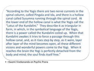 “According to the Yogis there are two nerve currents in the
spinal column, called Pingala and Ida, and there is a hollow
canal called Susumna running through the spinal cord. At
the lower end of the hollow canal is what the Yogis call the
“Lotus of the Kundalini.” They describe it as triangular in
form, in which, in the symbolical language of the Yogis,
there is a power called the Kundalini coiled up. When that
Kundalini awakes it tries to force a passage through this
hollow canal, and, as it rises step by step, as it were, layer
after layer of the mind becomes open, all these different
visions and wonderful powers come to the Yogi. When it
reaches the brain the Yogi is perfectly detached from the
body and mind; the soul finds itself free.”
• +Swami Vivekananda on Psychic Prana
 
