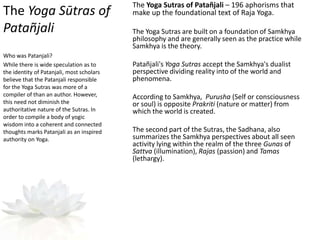 The Yoga Sūtras of
Patañjali
The Yoga Sutras of Patañjali – 196 aphorisms that
make up the foundational text of Raja Yoga.
The Yoga Sutras are built on a foundation of Samkhya
philosophy and are generally seen as the practice while
Samkhya is the theory.
Patañjali's Yoga Sutras accept the Samkhya's dualist
perspective dividing reality into of the world and
phenomena.
According to Samkhya, Purusha (Self or consciousness
or soul) is opposite Prakriti (nature or matter) from
which the world is created.
The second part of the Sutras, the Sadhana, also
summarizes the Samkhya perspectives about all seen
activity lying within the realm of the three Gunas of
Sattva (illumination), Rajas (passion) and Tamas
(lethargy).
Who was Patanjali?
While there is wide speculation as to
the identity of Patanjali, most scholars
believe that the Patanjali responsible
for the Yoga Sutras was more of a
compiler of than an author. However,
this need not diminish the
authoritative nature of the Sutras. In
order to compile a body of yogic
wisdom into a coherent and connected
thoughts marks Patanjali as an inspired
authority on Yoga.
 