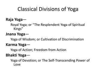 Classical Divisions of Yoga
Raja Yoga—
Royal Yoga; or “The Resplendent Yoga of Spiritual
Kings”
Jnana Yoga—
Yoga of Wisdom; or Cultivation of Discrimination
Karma Yoga—
Yoga of Action; Freedom from Action
Bhakti Yoga—
Yoga of Devotion; or The Self-Transcending Power of
Love
 