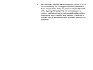 • Yoga originated in India 4,000 years ago as a spiritual practice
focused on uniting the earthly practitioner with a universal,
divine consciousness. Today it is practiced around the world
with a diversity of intention that still anticipates union;
however yoga has evolved to encompass a broad acceptance
for what that union is and for what purpose. In general it is
best described as a mind body spirit system for achieving self-
awareness.
 