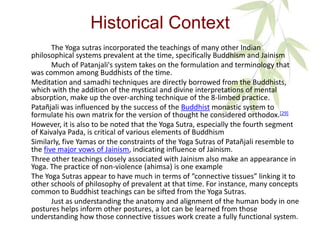 Historical Context
The Yoga sutras incorporated the teachings of many other Indian
philosophical systems prevalent at the time, specifically Buddhism and Jainism
Much of Patanjali's system takes on the formulation and terminology that
was common among Buddhists of the time.
Meditation and samadhi techniques are directly borrowed from the Buddhists,
which with the addition of the mystical and divine interpretations of mental
absorption, make up the over-arching technique of the 8-limbed practice.
Patañjali was influenced by the success of the Buddhist monastic system to
formulate his own matrix for the version of thought he considered orthodox.[29]
However, it is also to be noted that the Yoga Sutra, especially the fourth segment
of Kaivalya Pada, is critical of various elements of Buddhism
Similarly, five Yamas or the constraints of the Yoga Sutras of Patañjali resemble to
the five major vows of Jainism, indicating influence of Jainism.
Three other teachings closely associated with Jainism also make an appearance in
Yoga. The practice of non-violence (ahimsa) is one example
The Yoga Sutras appear to have much in terms of “connective tissues” linking it to
other schools of philosophy of prevalent at that time. For instance, many concepts
common to Buddhist teachings can be sifted from the Yoga Sutras.
Just as understanding the anatomy and alignment of the human body in one
postures helps inform other postures, a lot can be learned from those
understanding how those connective tissues work create a fully functional system.
 