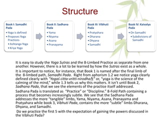 Structure
It is easy to study the Yoga Sutras and the 8-Limbed Practice as separate from one
another. However, there is a lot to be learned by how the Sutras exist as a whole.
It is important to notice, for instance, that Book 1 is named after the final limb of
the 8-limbed path, Samadhi Pada. Right from aphorism 1.2 we notice yoga clearly
defined clearly with "Yogaś citta-vritti-nirodhaḥ,” or, “yoga is the science of the
calming of the mind,” while 1.3 tells us why this matters. It isn’t until Book 2,
Sadhana Pada, that we see the elements of the practice itself addressed.
Sadhana Pada is translated as “Practice” or “Discipline.” 8-Fold Path containing a
process that becomes increasingly subtle. We see that the Sadhana Pada
addresses the more “tangible” limbs, Yama, Niyama, Asana, Pranayama and
Pratyahara while book 3, Vibhuti Pada, contains the more “subtle” limbs Dharana,
Dhyana, and Samadhi.
Do we practice the first 5 with the expectation of gaining the powers discussed in
the Vibhuti Pada?
Book I: Samadhi
Pada
•Yoga is defined
•Proposes Yoga
Practices-
•Ashtanga Yoga
•Kriya Yoga
Book II: Sadhana
Pada
•Yama
•Niyama
•Asana
•Pranayama
Book III: Vibhuti
Pada
•Pratyahara
•Dharana
•Dhyana
•Samadhi
Book IV: Kaivalya
Pada
•On Samadhi
•Subdivisions of
Samadhi
 