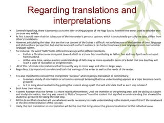 Regarding translations and
interpretations
• Generally speaking, there is consensus as to the over-arching purpose of the Yoga Sutras, however the words used to describe that
purpose vary widely.
• At first it would seem that this is because of the interpreter’s personal opinion, which is undoubtedly partially the case, differs from
other’s translations.
• However, articulating the ideas that are the true content of the Sutras is difficult not only because of the barriers of time, language
and philosophical perspective, but also because each author’s audience can harbor bias toward one language system over another
language system.
• For instance, the word “faith” holds different meanings within different contexts.
– Faith in a Christian sense may point toward a faith in a triune God manifesting as Father, Son and Holy Spirit each set apart
from mankind.
– At the same time, various eastern understandings of faith may be more equated in terms of a belief that one day they will
reach a state of realization or enlightenment.
• All of this culminate interpretations that frequently vary in minor ways and often in larger ways.
• Regardless, it is important to understand both the leanings of the writer as well as the needs of the reader.
• It is also important to consider the interpreters “purpose” when reading a translation or commentary:
– to convey a body of information or articulate a concept believing that true understanding appears as a topic becomes clearly
grasped?
– Is it to bring about realization by guiding the student along a path that will articulate itself as each step is taken?
• Both have their virtues.
• It seems however that the former is a more recent phenomenon. Until the invention of the printing press and the ability to acquire
and study information, teaching was meant to illicit a “response” from the student that signified an understanding that showed the
student as prepared for taking the next step.
• All this to say that a teacher will use whatever words necessary to create understanding in the student, even if it isn’t the ideal word
or the direct interpretation of the concept.
• Likely, the best translation or interpretation will be the one that brings about the greatest realization for the individual reader
 