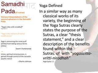 Samadhi
Pada(51 sutras)
Yoga Defined
In a similar way as many
classical works of its
variety, the beginning of
the Yoga Sutras clearly
states the purpose of the
Sutras, a clear “thesis
statement,” and a clear
description of the benefits
found within the
Sutras. of with “yogaścitta-
vritti-nirodhah”
Yoga Sutra 1.1
Various Interpretations of the
second aphorism in the Samadhi
Pada
"Yogaś citta-vritti-nirodhaḥ"
Yoga Sutra 1.1
"Yoga is the restraint of mental
modifications”
Yoga is restraining the mind-stuff
(Chitta) from taking various forms
(Vrttis)
Swami Vivekananda
or
Union, spiritual consciousness, is
gained through control of the versatile
psychic nature
--Charles Johnson
 