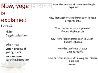 Now, yoga
is
explained
Sutra1.1
Now, the process of union or yoking is
explained
Now then authoritative instruction in yoga
– Gregor Maehle
Now concentration is explained
-Swami Vivekananda
OM: Here follows Instruction in Union
- Charles Johnson
Now the teachings of yoga
- Chip Hartranft
Now, here the science of training the mind is
explained
-author
Atha
Yogânusâsanam
atha = now
yoga = process of
yoking; union
anusasanam=
teaching, exposition
 