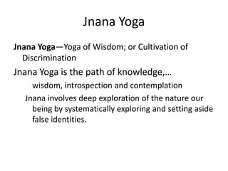 Jnana Yoga
Jnana Yoga—Yoga of Wisdom; or Cultivation of
Discrimination
Jnana Yoga is the path of knowledge,…
wisdom, introspection and contemplation
Jnana involves deep exploration of the nature our
being by systematically exploring and setting aside
false identities.
 