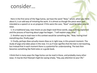 consider…
Here in the first verse of the Yoga Sutras, we have the word “Now,” which, when you think
about it, is an odd way of initiating the work. It is almost as though the piece were part
intended as a speech or as an proposal. If this were the case, “Now” could be taken several
ways.
1. In a traditional way, now means as you begin read these words, yoga is being explained
and the process of learning about yoga has began.. “I will explain yoga, now.”
2. Another way to read now in this context would be something like, “Now, having tried
everything else, finally yoga.”
3. Finally, perhaps Now actually means Now as in right now, in this present moment. The
study of yoga only takes place in the now. It is as if now signifies that the text is not teaching,
but instead that in each moment there is a potential for understanding. The text then
becomes something like field notes or a guide book.
I think that in many ways the Yoga Sutras can be read in these, and probably many other
ways. It may be that Patanjali might be saying simply, “Hey, pay attention to your life.”
 