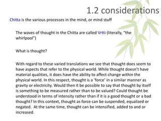 1.2 considerations
Chitta is the various processes in the mind, or mind stuff
The waves of thought in the Chitta are called Vrtti (literally, “the
whirlpool”)
What is thought?
With regard to these varied translations we see that thought does seem to
have aspects that refer to the physical world. While thought doesn’t have
material qualities, it does have the ability to affect change within the
physical world. In this respect, thought is a ‘force’ in a similar manner as
gravity or electricity. Would then it be possible to say that thought by itself
is something to be measured rather than to be valued? Could thought be
understood in terms of intensity rather than if it is a good thought or a bad
thought? In this context, thought as force can be suspended, equalized or
negated. At the same time, thought can be intensified, added to and or
increased.
 