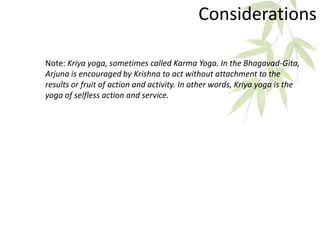 Considerations
Note: Kriya yoga, sometimes called Karma Yoga. In the Bhagavad-Gita,
Arjuna is encouraged by Krishna to act without attachment to the
results or fruit of action and activity. In other words, Kriya yoga is the
yoga of selfless action and service.
 