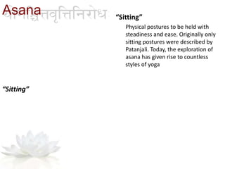 “Sitting”
Physical postures to be held with
steadiness and ease. Originally only
sitting postures were described by
Patanjali. Today, the exploration of
asana has given rise to countless
styles of yoga
“Sitting”
Asana
 