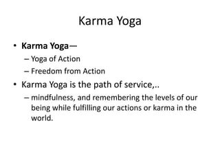 Karma Yoga
• Karma Yoga—
– Yoga of Action
– Freedom from Action
• Karma Yoga is the path of service,..
– mindfulness, and remembering the levels of our
being while fulfilling our actions or karma in the
world.
 