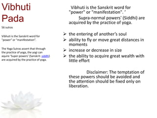 Vibhuti
Pada
Vibhuti is the Sanskrit word for
"power" or "manifestation". ’
Supra-normal powers' (Siddhi) are
acquired by the practice of yoga.
 the entering of another’s soul
 ability to fly or move great distances in
moments
 increase or decrease in size
 the ability to acquire great wealth with
little effort
Disclaimer: The temptation of
these powers should be avoided and
the attention should be fixed only on
liberation.
56 sutras
Vibhuti is the Sanskrit word for
"power" or "manifestation”.
The Yoga Sutras assert that through
the practice of yoga, the yogi can
aquire ‘Super powers' (Sanskrit: siddhi)
are acquired by the practice of yoga.
 