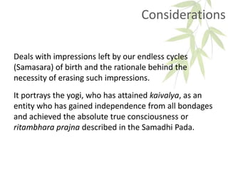 Considerations
Deals with impressions left by our endless cycles
(Samasara) of birth and the rationale behind the
necessity of erasing such impressions.
It portrays the yogi, who has attained kaivalya, as an
entity who has gained independence from all bondages
and achieved the absolute true consciousness or
ritambhara prajna described in the Samadhi Pada.
 