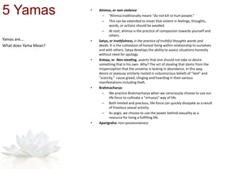 Yamas are….
What does Yama Mean?
5 Yamas • Ahimsa, or non-violence
– “Ahimsa traditionally meant "do not kill or hurt people.”
– This can be extended to mean that violent in feelings, thoughts,
words, or actions should be avoided.
– At root, ahimsa is the practice of compassion towards yourself and
others.
• Satya, or truthfulness, is the practice of truthful thoughts words and
deeds. It is the cultivation of honest living within relationship to ourselves
and with others. Satya develops the ability to assess situations honestly
without need for apology.
• Asteya, or Non-stealing, asserts that one should not take or desire
something that is his own. Why? The act of stealing that stems from the
misperception that the universe is lacking in abundance. In this way,
desire or jealousy similarly rooted in subconscious beliefs of “lack” and
“scarcity,” cause greed, clinging and hoarding in their various
manifestations including theft.
• Brahmacharya:
– We practice Brahmacharya when we consciously choose to use our
life force to cultivate a "virtuous" way of life.
– Both limited and precious, life-force can quickly dissipate as a result
of frivolous sexual activity.
– As yogis, we choose to use the power behind sexuality as a
resource for living a fulfilling life.
• Aparigraha: non-possessiveness
 