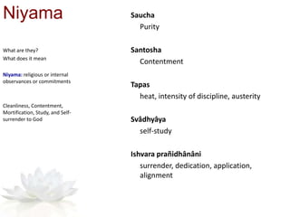 Niyama Saucha
Purity
Santosha
Contentment
Tapas
heat, intensity of discipline, austerity
Svâdhyâya
self-study
Ishvara prañidhânâni
surrender, dedication, application,
alignment
What are they?
What does it mean
Niyama: religious or internal
observances or commitments
Cleanliness, Contentment,
Mortification, Study, and Self-
surrender to God
 