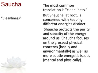 Saucha The most common
translation is "cleanliness."
But Shaucha, at root, is
concerned with keeping
different energies distinct.
Shaucha protects the purity
and sanctity of the energy
around us. Shaucha focuses
on the grossest physical
concerns (bodily and
environmentally) as well as
more subtle energetic issues
(mental and physically).
“Cleanliness”
 