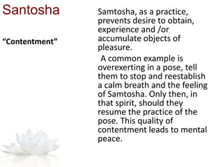 Santosha Samtosha, as a practice,
prevents desire to obtain,
experience and /or
accumulate objects of
pleasure.
A common example is
overexerting in a pose, tell
them to stop and reestablish
a calm breath and the feeling
of Samtosha. Only then, in
that spirit, should they
resume the practice of the
pose. This quality of
contentment leads to mental
peace.
“Contentment”
 