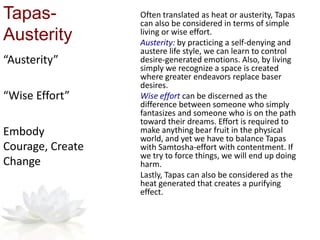 Tapas-
Austerity
Often translated as heat or austerity, Tapas
can also be considered in terms of simple
living or wise effort.
Austerity: by practicing a self-denying and
austere life style, we can learn to control
desire-generated emotions. Also, by living
simply we recognize a space is created
where greater endeavors replace baser
desires.
Wise effort can be discerned as the
difference between someone who simply
fantasizes and someone who is on the path
toward their dreams. Effort is required to
make anything bear fruit in the physical
world, and yet we have to balance Tapas
with Samtosha-effort with contentment. If
we try to force things, we will end up doing
harm.
Lastly, Tapas can also be considered as the
heat generated that creates a purifying
effect.
“Austerity”
“Wise Effort”
Embody
Courage, Create
Change
 