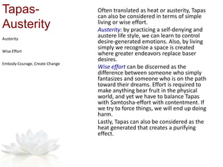 Tapas-
Austerity
Often translated as heat or austerity, Tapas
can also be considered in terms of simple
living or wise effort.
Austerity: by practicing a self-denying and
austere life style, we can learn to control
desire-generated emotions. Also, by living
simply we recognize a space is created
where greater endeavors replace baser
desires.
Wise effort can be discerned as the
difference between someone who simply
fantasizes and someone who is on the path
toward their dreams. Effort is required to
make anything bear fruit in the physical
world, and yet we have to balance Tapas
with Samtosha-effort with contentment. If
we try to force things, we will end up doing
harm.
Lastly, Tapas can also be considered as the
heat generated that creates a purifying
effect.
Austerity
Wise Effort
Embody Courage, Create Change
 
