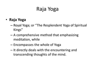 Raja Yoga
• Raja Yoga
– Royal Yoga; or “The Resplendent Yoga of Spiritual
Kings”
– A comprehensive method that emphasizing
meditation, while
– Encompasses the whole of Yoga
– It directly deals with the encountering and
transcending thoughts of the mind.
 
