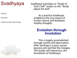 Svadhyaya Svadhyaya translates as “Study of
One's Self” and/or as the “Study
about the Self.”
As a practice Svadhyaya
enlightens the true nature of
human nature and facilitates
healthy thoughts
Evolution through
Involution
This is largely accomplished
through careful self-observation.
After working in a pose, pause,
become still and feel the changes.
This builds self-awareness, the
foundation of Svadhyaya.
Austerity
Wise Effort
Embody Courage, Create Change
 