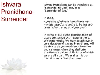 Ishvara
Pranidhana-
Surrender
Ishvara Pranidhana can be translated as
“Surrender to God” and/or as
“Surrender of Ego.”
In short,
A practice of Ishvara Pranidhana may
manifest itself as a desire to be less self-
centered by aiming at higher goals.
In terms of our asana practice, most of
us are concerned with "getting there."
We want results. We want to achieve. In
consideration of Ishvara Pranidhana, will
be able to do yoga with both intensity
and calmness when they dedicate
practice to a universal life force of which
we are all a part. We realize it is our
intention and effort that count.
 