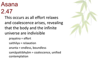 This occurs as all effort relaxes
and coalescence arises, revealing
that the body and the infinite
universe are indivisible
prayatna = effort
saithilya = relaxation
ananta = endless, boundless
samâpattibhyâm = coalescence, unified
contemplation
Asana
2.47
 