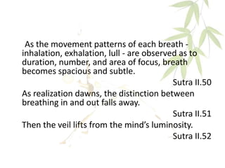 As the movement patterns of each breath -
inhalation, exhalation, lull - are observed as to
duration, number, and area of focus, breath
becomes spacious and subtle.
Sutra II.50
As realization dawns, the distinction between
breathing in and out falls away.
Sutra II.51
Then the veil lifts from the mind’s luminosity.
Sutra II.52
 