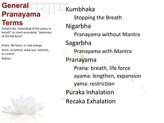 Sanskrit for "extending of the prana or
breath" or more accurately, "extension
of the life force".
Prāna: life force, or vital energy
Yama: to extend, draw out, restraint,
or control.
Āyāma:
General
Pranayama
Terms
Kumbhaka
Stopping the Breath
Nigarbha
Pranayama without Mantra
Sagarbha
Pranayama with Mantra
Pranayama
Prana: breath, life force
ayama: lengthen, expansion
yama: restriction
Puraka Inhalation
Recaka Exhalation
 