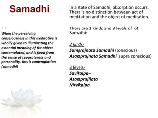 Samadhi In a state of Samadhi, absorption occurs.
There is no distinction between act of
meditation and the object of meditation.
There are 2 kinds and 3 levels of of
Samadhi:
2 kinds-
Samprajnata Samadhi (conscious)
Asamprajnata Samadhi (supra conscious)
3 levels-
Savikalpa–
Asamprajñata
Nirvikalpa
When the perceiving
consciousness in this meditative is
wholly given to illuminating the
essential meaning of the object
contemplated, and is freed from
the sense of separateness and
personality, this is contemplation
(samadhi)
 