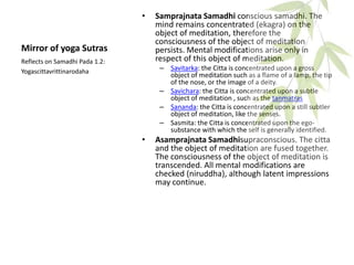 Mirror of yoga Sutras
• Samprajnata Samadhi conscious samadhi. The
mind remains concentrated (ekagra) on the
object of meditation, therefore the
consciousness of the object of meditation
persists. Mental modifications arise only in
respect of this object of meditation.
– Savitarka: the Citta is concentrated upon a gross
object of meditation such as a flame of a lamp, the tip
of the nose, or the image of a deity.
– Savichara: the Citta is concentrated upon a subtle
object of meditation , such as the tanmatras
– Sananda: the Citta is concentrated upon a still subtler
object of meditation, like the senses.
– Sasmita: the Citta is concentrated upon the ego-
substance with which the self is generally identified.
• Asamprajnata Samadhisupraconscious. The citta
and the object of meditation are fused together.
The consciousness of the object of meditation is
transcended. All mental modifications are
checked (niruddha), although latent impressions
may continue.
Reflects on Samadhi Pada 1.2:
Yogascittavrittinarodaha
 