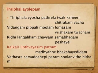 Thriphal ayolepam

Thriphala vyosha pathrela twak ksheeri
                           chitrakam vacha
Vidangam pippali moolam lomasam
                           vrishakam twacham
Ridhi langalikam chavyam samabhagani
                           peshayel
Kalkair lipthvayasim patram
                madhyahne bhakshayedidam
Vathasre sarvadoshepi param soolanvithe hitha
m
 