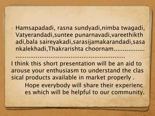  Hamsapadadi, rasna sundyadi,nimba twagadi,
  Vatyerandadi,suntee punarnavadi,vareethikth
  adi,bala saireyakadi,sarasijamakarandadi,sasa
  nkalekhadi,Thakrarishta choornam.................
  ............................................................
I think this short presentation will be an aid to
arouse your enthusiasm to understand the clas
sical products available in market properly .
       Hope everybody will share their experienc
       es which will be helpful to our community.
 