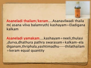 Asaneladi thailam/keram....Asanavilwadi thaila
m( asana vilva balamruth) kashayam+Eladigana
kalkam

Asaneladi yamakam....kashayam+neeli,thulasi
,durva,dhathura pathra swarasam+kalkam-ela
diganam,thriphala,yashtimadhu---thilathailam
+keram equal quantity
 