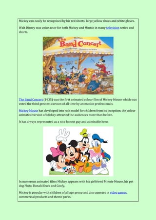 Mickey can easily be recognised by his red shorts, large yellow shoes and white gloves.
Walt Disney was voice actor for both Mickey and Minnie in many television series and
shorts.
The Band Concert (1935) was the first animated colour film of Mickey Mouse which was
voted the third greatest cartoon of all time by animation professionals.
Mickey Mouse has developed into role model for children from its inception; the colour
animated version of Mickey attracted the audiences more than before.
It has always represented as a nice honest guy and admirable hero.
In numerous animated films Mickey appears with his girlfriend Minnie Mouse, his pet
dog Pluto, Donald Duck and Goofy.
Mickey is popular with children of all age group and also appears in video games,
commercial products and theme parks.
 