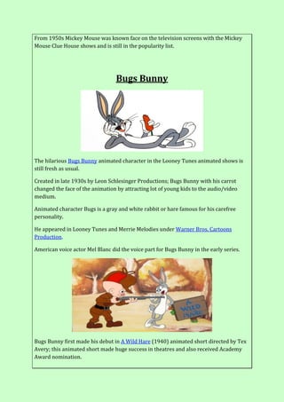 From 1950s Mickey Mouse was known face on the television screens with the Mickey
Mouse Clue House shows and is still in the popularity list.
Bugs Bunny
The hilarious Bugs Bunny animated character in the Looney Tunes animated shows is
still fresh as usual.
Created in late 1930s by Leon Schlesinger Productions; Bugs Bunny with his carrot
changed the face of the animation by attracting lot of young kids to the audio/video
medium.
Animated character Bugs is a gray and white rabbit or hare famous for his carefree
personality.
He appeared in Looney Tunes and Merrie Melodies under Warner Bros. Cartoons
Production.
American voice actor Mel Blanc did the voice part for Bugs Bunny in the early series.
Bugs Bunny first made his debut in A Wild Hare (1940) animated short directed by Tex
Avery; this animated short made huge success in theatres and also received Academy
Award nomination.
 