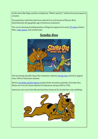 In this short film Bugs used his catchphrase “What’s up Doc?” and has been portrayed as
a hunter.
His popularity made him American cultural icon and mascot of Warner Bros.
Entertainment during golden age of American animation.
The carrot-chewing standing position of Bugs has appeared in many TV series, feature
films, video games and commercials.
Scooby-Doo
The fun loving adorable dog of the animation industry Scooby-Doo started to appear
from 1969 on television channel.
Writers Joe Ruby and Ken Spears prepared the seventeen episodes of Scooby-Doo,
Where Are You! for Hanna-Barbera Productions during 1969 to 1970.
American voice actor Don Messick had been featured for Scooby Doo voice dubbing.
 