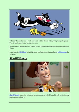 In Loony Tunes shows the black and white cat has shown living with granny alongside
Tweety and played many antagonist roles.
Sylvester with red cherry nose always chases Tweety bird and creates mess around the
house.
In early series Mel Blanc voiced Sylvester but later comedian and actor Jeff Bergman did
the voice.
Sheriff Woody
Sheriff Woody is another animated cartoon character which has a big role in the history
of animation industry.
 