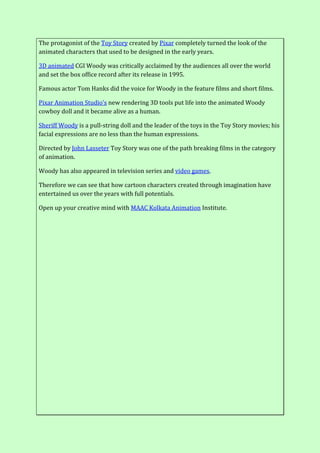 The protagonist of the Toy Story created by Pixar completely turned the look of the
animated characters that used to be designed in the early years.
3D animated CGI Woody was critically acclaimed by the audiences all over the world
and set the box office record after its release in 1995.
Famous actor Tom Hanks did the voice for Woody in the feature films and short films.
Pixar Animation Studio’s new rendering 3D tools put life into the animated Woody
cowboy doll and it became alive as a human.
Sheriff Woody is a pull-string doll and the leader of the toys in the Toy Story movies; his
facial expressions are no less than the human expressions.
Directed by John Lasseter Toy Story was one of the path breaking films in the category
of animation.
Woody has also appeared in television series and video games.
Therefore we can see that how cartoon characters created through imagination have
entertained us over the years with full potentials.
Open up your creative mind with MAAC Kolkata Animation Institute.
 