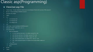 Classic asp(Programming)
 ViewUser.asp File
 <%conn_string= “Provider=SQLNCLI11.1;Data Source=server;Database=Parakram;UID=username; PWD=password;”
 Set conn = Server.CreateObject("ADODB.Connection")
 conn.open conn_string%>
 <table>
 <tr>
 <td >Username</td>
 <td >Password</td>
 <td >Category</td>
 </tr>
 <%Set rsData = Server.CreateObject("ADODB.Recordset")
 rsData.Open “SELECT * FROM users”, conn, 3, 3
 if not rsData.eof then
 While not rsData.eof%>
 <tr><td><font face=arial size=2><%=rsData("username")%></td>
 <td><font face=arial size=2><%=rsData(" password ")%></td>
 <td><font face=arial size=2><%=rsData(" category ")%></td>
 <td> <a href="edituser.asp?id=<%=rsData("id")%>">edit</a> </td>
 <td> <a href=“processuser.asp?id=<%=rsData("id")%>&mode=delete">delete</a>
 </tr>
 <%rsData.movenext
 Wend
 End if%>
 </table>
 