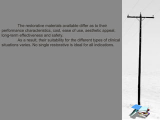 The restorative materials available differ as to their
performance characteristics, cost, ease of use, aesthetic appeal,
long-term effectiveness and safety.
As a result, their suitability for the different types of clinical
situations varies. No single restorative is ideal for all indications.
 