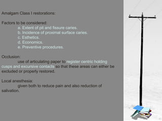 Amalgam Class I restorations:
Factors to be considered:
a. Extent of pit and fissure caries.
b. Incidence of proximal surface caries.
c. Esthetics.
d. Economics.
e. Preventive procedures.
Occlusion:
use of articulating paper to register centric holding
cusps and excursive contacts so that these areas can either be
excluded or properly restored.
Local anesthesia:
given both to reduce pain and also reduction of
salivation.
 