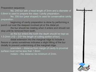 Preparation sequence:
No. 245 bur with a head length of 3mm and a diameter of
0.8mm is used to prepare the class I cavity preparation.
No. 330 bur (pear shaped) is used for conservative cavity
preparation.
beginning of cavity preparation is done by performing a
punch cut over the deepest involved pit or the distal pit.
the bur should be rotating when it enters and should not
stop until its removed from tooth.
as the bur enters the tooth the depth should be kept as
1.5-2mm (1/2 – 2/3rd
the length of cutting portion of bur)
distal extension into the marginal ridge to include a
fissure or caries sometimes indicates a slight tilting of the bur
distally to prevent undermining of the marginal ridge.
premolars – distance from margin of cavity to proximal
surface must not be less than 1.6mm
molars – this distance be minimum of 2mm.
 