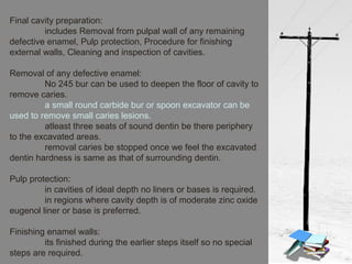 Final cavity preparation:
includes Removal from pulpal wall of any remaining
defective enamel, Pulp protection, Procedure for finishing
external walls, Cleaning and inspection of cavities.
Removal of any defective enamel:
No 245 bur can be used to deepen the floor of cavity to
remove caries.
a small round carbide bur or spoon excavator can be
used to remove small caries lesions.
atleast three seats of sound dentin be there periphery
to the excavated areas.
removal caries be stopped once we feel the excavated
dentin hardness is same as that of surrounding dentin.
Pulp protection:
in cavities of ideal depth no liners or bases is required.
in regions where cavity depth is of moderate zinc oxide
eugenol liner or base is preferred.
Finishing enamel walls:
its finished during the earlier steps itself so no special
steps are required.
 