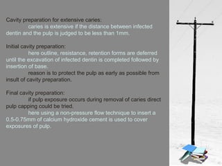 Cavity preparation for extensive caries:
caries is extensive if the distance between infected
dentin and the pulp is judged to be less than 1mm.
Initial cavity preparation:
here outline, resistance, retention forms are deferred
until the excavation of infected dentin is completed followed by
insertion of base.
reason is to protect the pulp as early as possible from
insult of cavity preparation.
Final cavity preparation:
if pulp exposure occurs during removal of caries direct
pulp capping could be tried.
here using a non-pressure flow technique to insert a
0.5-0.75mm of calcium hydroxide cement is used to cover
exposures of pulp.
 