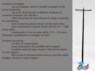 Insertion of amalgam:
use an amalgam carrier to transfer amalgam to the
cavity preparation.
use a flat faced circular or elliptical condenser to
condense amalgam over the floor.
initial condenser be small followed by larger condenser
for overpacking.
each condensing stroke should overlap each other.
each condensed increment should only fill 1/3rd
– 1/2th
cavity depth.
condensation of mix be done within 21/2 – 31/2 mins.
Otherwise crystallization of amalgam be over.
Precarve burnishing:
is a form of condensation.
cavity preparations be overfilled with amalgam.
burnisher head be large enough it will contact slopes
not the margins.
this is done to remove excess mercury and also adapt
amalgam closely to cavity margins.
 
